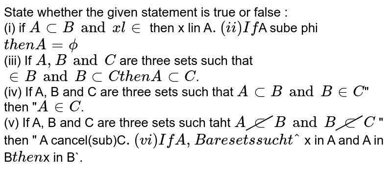 State whether the given statement is true or false : <br> (i) if `A sub B and  x lin ` then x lin A`. <br> (ii) If `A sube phi` then A = phi ` <br> (iii) If `A,B and C` are three sets such that `  in B and B sub C then A sub C `. <br> (iv) If A, B and C are three sets such that `A sub B and B in C `" then "`A in C`. <br> (v) If A, B  and C are three sets such taht ` A cancel(sub) B and B cancel(sub)C` " then " A cancel(sub)C`. <br> (vi) If A, B are sets such that ` x in A and A in B` then `x in B`. 