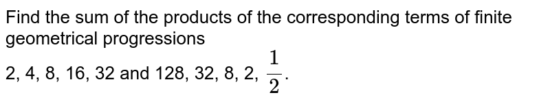 Find the sum of the products of the corresponding terms of finite geometrical progressions 2, 4, 8, 16, 32 and 128, 32, 8, 2, 1/2 .