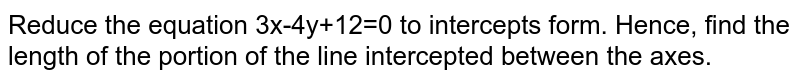 Reduce the equation 3x-4y+12=0 to intercepts form. Hence, find the length of the portion of the line intercepted between the axes.