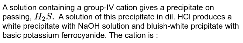  A solution containing a group-IV cation gives a precipitate on passing, `H_(2)S.` A solution of this precipitate in dil. HCl produces a white precipitate with NaOH solution and bluish-white prcipitate with basic potassium ferrocyanide. The cation is : 