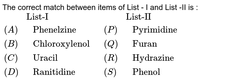 The correct match between items of List - I and List -II is : {:(,"List-I",,"List-II"),((A)," Phenelzine ",(P)," Pyrimidine"),((B)," Chloroxylenol ",(Q)," Furan"),((C)," Uracil ",(R), " Hydrazine "),((D)," Ranitidine ",(S)," Phenol "):}