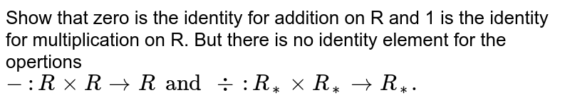 Show that zero is the identity for addition on R and 1 is the identity for multiplication on R. But there is no identity element for the opertions - : R xxR to R and div : R _(**) xx R_(**) to R _(**).