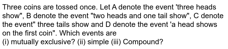 Three coins are tossed once. Let A denote the event 'three heads show", B denote the event "two heads and one tail show", C denote the event" three tails show and D denote the event 'a head shows on the first coin". Which events are <br> (i) mutually exclusive? (ii) simple (iii) Compound? 