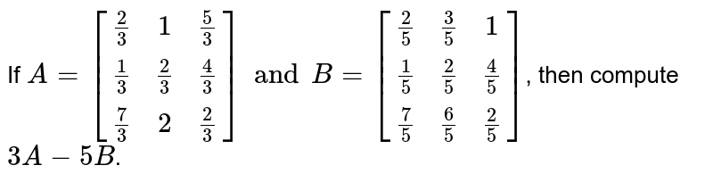If A=[((2)/(3), 1,(5)/(3)),((1)/(3), (2)/(3), (4)/(3)),((7)/(3), 2, (2)/(3))] and B=[((2)/(5), (3)/(5), 1),((1)/(5), (2)/(5), (4)/(5)),((7)/(5),(6)/(5),(2)/(5))] , then compute 3A-5B .