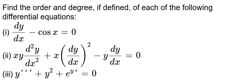 Find the order and degree, if defined, of each of the following differential equations: <br> (i) `(dy)/(dx) - cos x = 0` <br> (ii) `xy (d^(2)y)/(dx^(2)) + x((dy)/(dx))^(2) - y (dy)/(dx) = 0` <br> (iii) `y''' + y^(2) + e^(y)'  = 0`