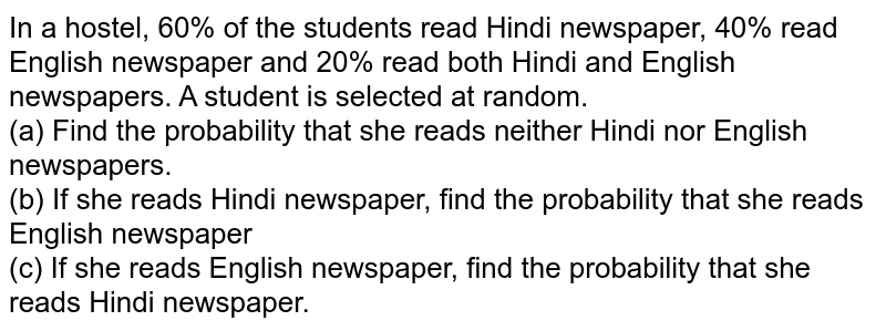 In a hostel, 60% of the students read Hindi newspaper, 40% read English﻿ newspaper and 20% read both Hindi and English newspapers. A student is﻿ selected at random.﻿ <br> (a) Find the probability that she reads neither Hindi nor English newspapers.﻿ <br> (b) If she reads Hindi newspaper, find the probability that she reads English﻿ newspaper﻿ <br> (c) If she reads English newspaper, find the probability that she reads Hindi﻿ newspaper.﻿