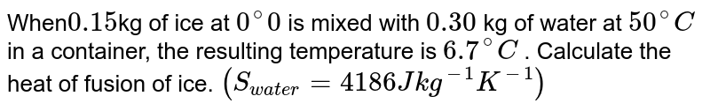  When` 0.15 `kg of ice at `0 ^(@) 0`  is mixed with `0.30` kg of water at  `50 ^(@) C`  in a container, the resulting temperature is  `6.7 ^(@) C` . Calculate the heat of fusion of ice. `(S_("water") = 4186 J kg^(-1) K^(-1))`