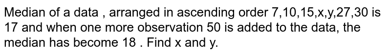 Median of a data , arranged in ascending order 7,10,15,x,y,27,30 is 17 and when one more observation 50 is added to the data, the median has become 18 . Find x and y. 