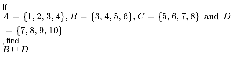 If A = {1, 2, 3, 4}, B = {3, 4, 5, 6}, C = {5, 6, 7, 8 } and D = { 7, 8, 9, 10 } , find B ∪ D