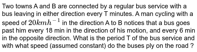 Two towns A and B are connected by a regular bus service with a bus leaving in either direction every T minutes. A man cycling with a speed of `20 km h^(-1)` in the direction A to B notices that a bus goes past him every 18 min in the direction of his motion, and every 6 min in the opposite direction. What is the period T of the bus service and with what speed (assumed constant) do the buses ply on the road ?
