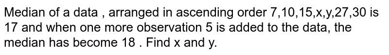Median of a data , arranged in ascending order 7,10,15,x,y,27,30 is 17 and when one more observation 5 is added to the data, the median has become 18 . Find x and y. 