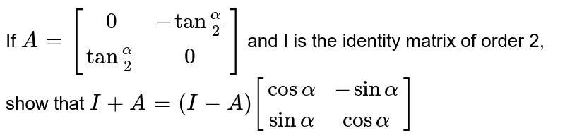 If `A=[(0,-"tan"(alpha)/(2)),("tan"(alpha)/(2),0)]` and I is the identity matrix of order 2, show that `I+A=(I-A)[(cos alpha,-sin alpha),(sin alpha, cos alpha)]` 