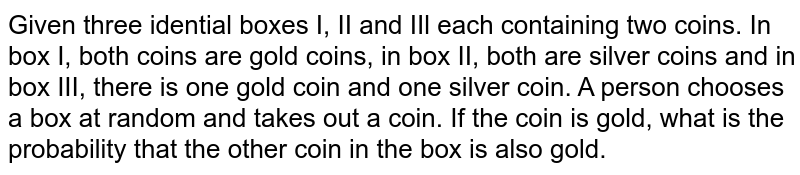 Given three idential boxes I, II and IIl each containing two coins. In box I, both coins are gold coins, in box II, both are silver coins and in box III, there is one gold coin and one silver coin. A person chooses a box at random and takes out a coin. If the coin is gold, what is the probability that the other coin in the box is also gold.