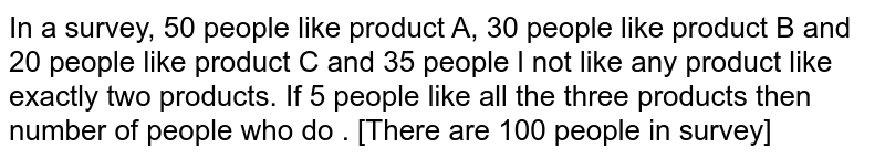  In a survey, 50 people like product A, 30 people like product B and 20 people like product C and 35 people l not like any product like exactly two products. If 5 people like all the three products then number of people who do . [There are 100 people in survey]