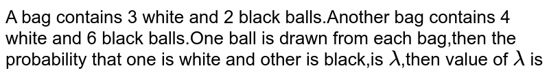 A bag contains 3 white and 2 black balls.Another bag contains 4 white and 6 black balls.One ball is drawn from each bag,then the probability that one is white and other is black,is lambda ,then value of lambda is