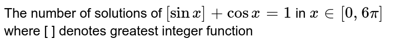 The number of solutions of `[sin x]+cos x=1` in ` x in[0,6 pi]` where [ ] denotes greatest integer function 
