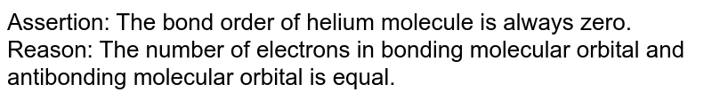 Assertion: The bond order of helium molecule is always zero. Reason: The number of electrons in bonding molecular orbital and antibonding molecular orbital is equal.