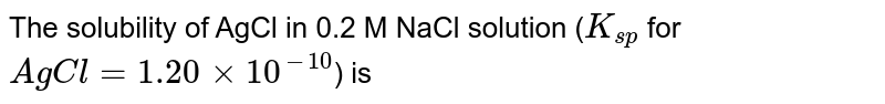 The solubility of AgCl in 0.2 M NaCl solution (`K_(sp)` for `AgCl = 1.20 xx 10^(-10)`) is 