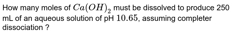 How many moles of `Ca(OH)_(2)` must be dissolved to produce 250 mL of an aqueous solution of pH `10.65`, assuming completer dissociation ?