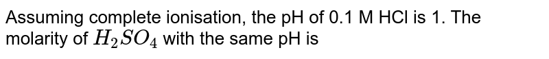 Assuming complete ionisation, the pH of 0.1 M HCl is 1. The molarity of `H_(2)SO_(4)` with the same pH is 