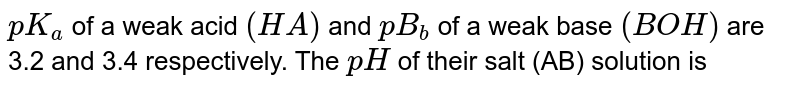 `pK_(a)` of a weak acid `(HA)` and `pB_(b)` of a weak base `(BOH)` are 3.2 and 3.4 respectively. The `pH` of their salt (AB) solution is 