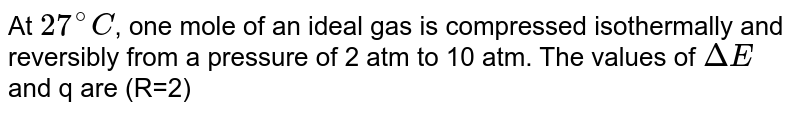 At `27^(@)C`, one mole of an ideal gas is compressed isothermally and reversibly from a pressure of 2 atm to 10 atm. The values of `DeltaE` and  q are (R=2)
