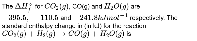 The DeltaH_(f)^(@) for CO_(2)(g), CO(g) and H_(2)O(g) are - 393.5, - 110.5 and - 241.8 kJ mol^(-1) respectively. The standard enthalpy change (in kJ) for the reaction CO_(2)(g)+H_(2)(g)rarrCO(g)+H_(2)O(g) is