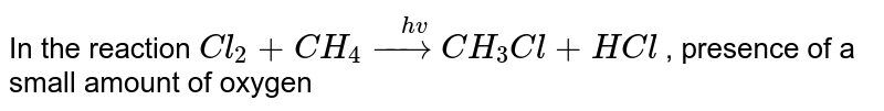 In the reaction `Cl_(2) + CH_(4) overset(hv)(to) CH_(3) Cl + HCl` , presence of a small amount of oxygen 