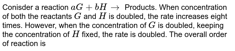 Conisder a reaction `aG+bH rarr` Products. When concentration of both the reactants `G` and `H` is doubled, the rate increases eight times. However, when the concentration of `G` is doubled, keeping the concentration of `H` fixed, the rate is doubled. The overall order of reaction is