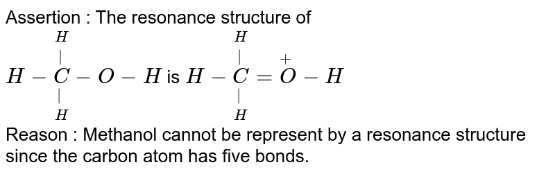 Assertion : The resonance structure of  <br>  `H-underset(H)underset(|)overset(H)overset(|)C-O-H `   is   `H-underset(H)underset(|)overset(H)overset(|)C=overset(+)O-H` <br>  Reason : Methanol cannot be represent by a resonance  structure since the carbon atom has five  bonds.