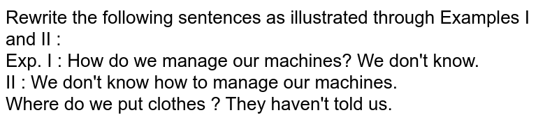 Rewrite the following sentences as illustrated through Examples I and II : Exp. I : How do we manage our machines? We don't know. II : We don't know how to manage our machines. Where do we put clothes ? They haven't told us.