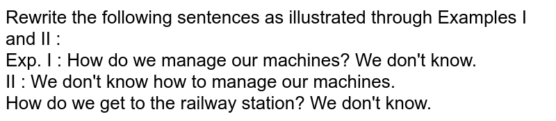 Rewrite the following sentences as illustrated through Examples I and II : Exp. I : How do we manage our machines? We don't know. II : We don't know how to manage our machines. How do we get to the railway station? We don't know.