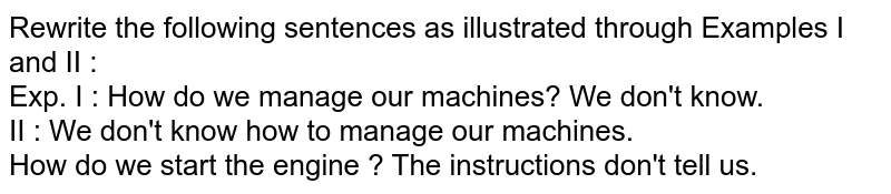 Rewrite the following sentences as illustrated through Examples I and II : Exp. I : How do we manage our machines? We don't know. II : We don't know how to manage our machines. How do we start the engine ? The instructions don't tell us.