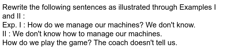 Rewrite the following sentences as illustrated through Examples I and II : Exp. I : How do we manage our machines? We don't know. II : We don't know how to manage our machines. How do we play the game? The coach doesn't tell us.