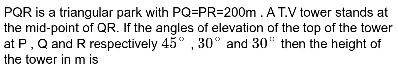 PQR is a triangular park with PQ=PR=200m . A T.V tower stands at the mid-point of QR. If the angles of elevation of the top of the tower at P , Q and R respectively `45^@` , `30^@` and `30^@` then the height of the tower in m is 