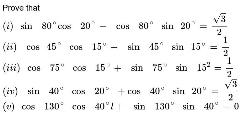 Prove that <br>  `(i)  " sin  " 80^(@)  "cos  " 20^(@) - " cos  "  80^(@) " sin " 20^(@)  =(sqrt(3))/(2)` <br> `(ii)  "  cos " 45^(@)  " cos  "  15^(@)  -  " sin  " 45^(@)   " sin "  15^(@) = (1)/(2)` <br> `(iii)  " cos  " 75^(@)  " cos  "  15^(@)  + " sin  "  75^(@)  " sin  " 15^(2)= (1)/(2)` <br> `(iv)  "  sin  " 40^(@)  " cos  " 20^(@) " + cos  " 40^(@)  " sin " 20^(@)  =(sqrt(3))/(2)` <br> `(v) " cos  "  130^(@)  " cos  " 40^(@) l + " sin  "  130^(@) " sin  " 40^(@) =0`