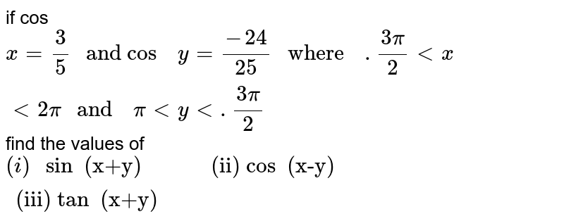 if cos `x=(3)/(5)  " and cos  " y=(-24)/(25)  " where  "  .(3pi)/(2) lt x  lt 2 pi " and  " pi  lt y  lt .(3pi)/(2)` find  the   values of <br> `(i) " sin  (x+y)  ""     ""(ii) cos  (x-y)  ""        ""(iii) tan  (x+y)  "`