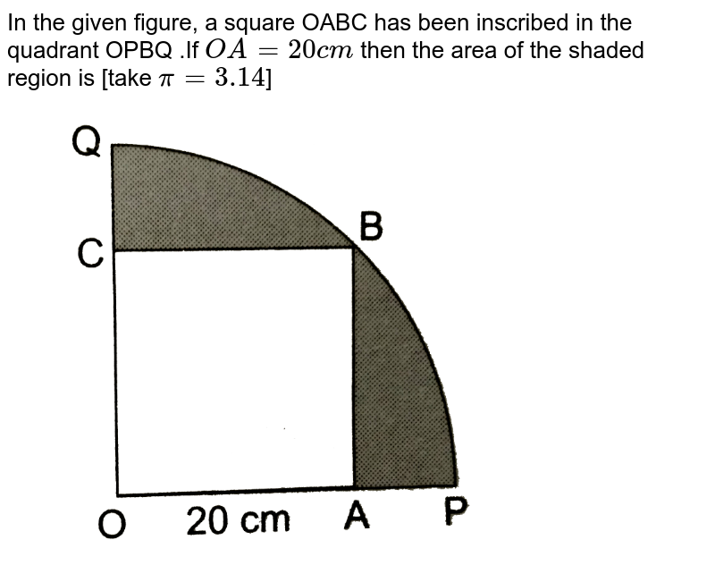 In the given figure, a square OABC  has been inscribed in the quadrant OPBQ .If `OA=20cm` then the area of the shaded region is [take `pi=3.14`] <br> <img src="https://d10lpgp6xz60nq.cloudfront.net/physics_images/RSA_MATH_X_C16_E04_001_Q01.png" width="80%">