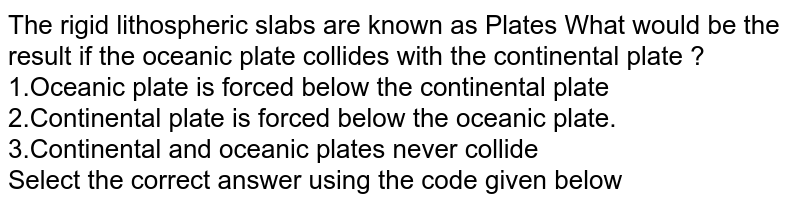 The rigid lithospheric slabs are known as Plates What would be the result if the oceanic plate collides with the continental plate ? 1.Oceanic plate is forced below the continental plate 2.Continental plate is forced below the oceanic plate. 3.Continental and oceanic plates never collide Select the correct answer using the code given below