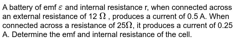 A battery of emf `epsi`  and internal resistance r, when connected across an external resistance of 12 `Omega` , produces a current of 0.5 A. When connected across a resistance of 25`Omega`, it produces a current of 0.25 A. Determine the emf and internal resistance of the cell. 