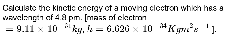 Calculate the kinetic energy of a moving electron which has a wavelength of 4.8 pm. [mass of electron = 9.11 xx 10^(-31) kg, h = 6.626 xx 10^(-34) Kg m^2s^(-1) ].
