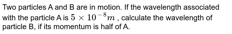 Two particles A and B are in motion. If the wavelength associated with the particle A is 5 xx 10^(-8) m , calculate the wavelength of particle B, if its momentum is half of A.