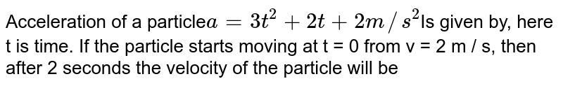 Acceleration of a particle a = 3t^2 + 2t + 2 m//s^2 Is given by, here t is time. If the particle starts moving at t = 0 from v = 2 m / s, then after 2 seconds the velocity of the particle will be