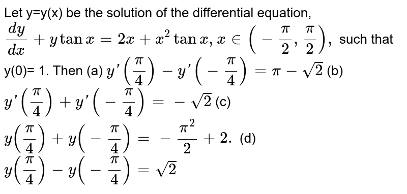 Let y=y(x) be the solution of the differential equation,  `dy/dx+y tan x=2x+x^(2)tanx,  x in(-pi/2,pi/2),` such that  y(0)= 1. Then
(a) `y'(pi/4)-y'(-pi/4)=pi-sqrt 2`
(b) `y'(pi/4)+y'(-pi/4)=-sqrt 2`
(c) `y(pi/4)+y(-pi/4)=-pi^(2)/2+2.`
(d) `y(pi/4)-y(-pi/4)=sqrt 2`