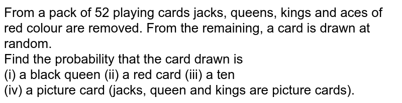 From a pack of 52 playing cards jacks, queens, kings and aces of red colour are removed. From the remaining, a card is drawn at   random. <br> Find the probability that the card drawn is <br> (i) a black queen   (ii) a red card   (iii) a ten <br> (iv) a picture card (jacks, queen and kings are picture cards). 