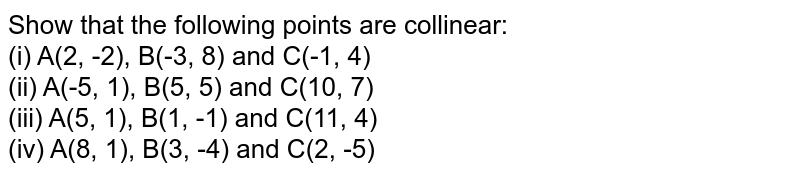 Show that the following points are collinear: (i) A(2, -2), B(-3, 8) and C(-1, 4) (ii) A(-5, 1), B(5, 5) and C(10, 7) (iii) A(5, 1), B(1, -1) and C(11, 4) (iv) A(8, 1), B(3, -4) and C(2, -5)