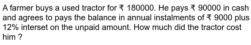 A farmer buys a used tractor for ₹ 180000. He pays ₹ 90000 in cash and agrees to pays the balance in annual instalments of ₹ 9000 plus 12% interset on the unpaid amount. How much did the tractor cost him ?