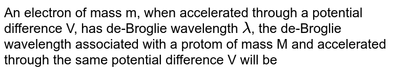 An electron of mass m, when accelerated through a potential difference V, has de-Broglie wavelength lamda , the de-Broglie wavelength associated with a protom of mass M and accelerated through the same potential difference V will be