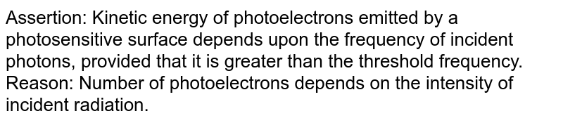 Assertion: Kinetic energy of photoelectrons emitted by a photosensitive surface depends upon the frequency of incident photons, provided that it is greater than the threshold frequency. <br> Reason: Number of photoelectrons depends on the intensity of incident radiation.