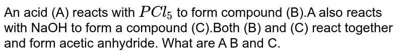 An acid (A) reacts with \(PCl_{5}\) to form compound (B).'A' also reacts with NaOH to form a compound (C).Both (B) and (C) react together and form acetic anhydride. What are 'A' 'B' and 'C'.